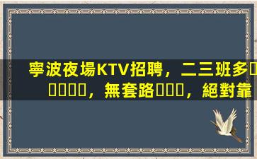 寧波夜場KTV招聘，二三班多，無套路，絕對靠譜多賺